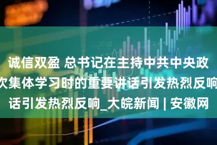 诚信双盈 总书记在主持中共中央政治局第二十一次集体学习时的重要讲话引发热烈反响_大皖新闻 | 安徽网