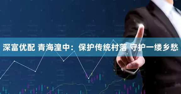 深富优配 青海湟中：保护传统村落 守护一缕乡愁