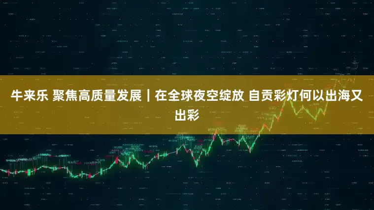 牛来乐 聚焦高质量发展｜在全球夜空绽放 自贡彩灯何以出海又出彩