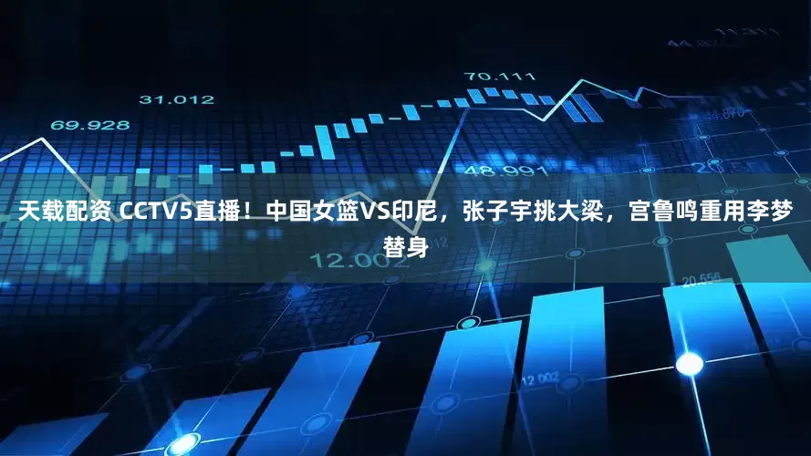 天载配资 CCTV5直播！中国女篮VS印尼，张子宇挑大梁，宫鲁鸣重用李梦替身