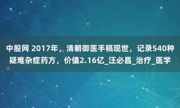 中股网 2017年，清朝御医手稿现世，记录540种疑难杂症药方，价值2.16亿_汪必昌_治疗_医学