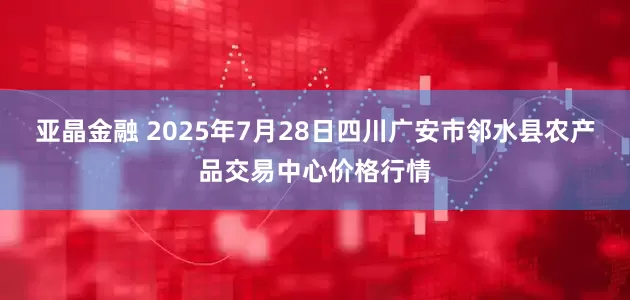 亚晶金融 2025年7月28日四川广安市邻水县农产品交易中心价格行情