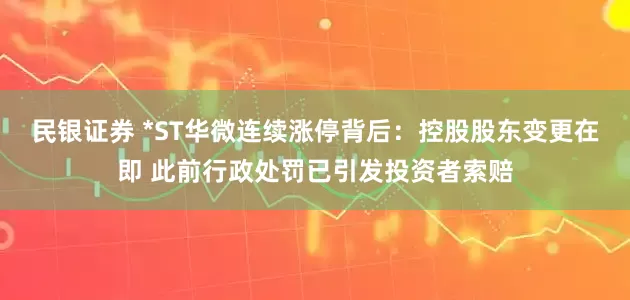 民银证券 *ST华微连续涨停背后：控股股东变更在即 此前行政处罚已引发投资者索赔
