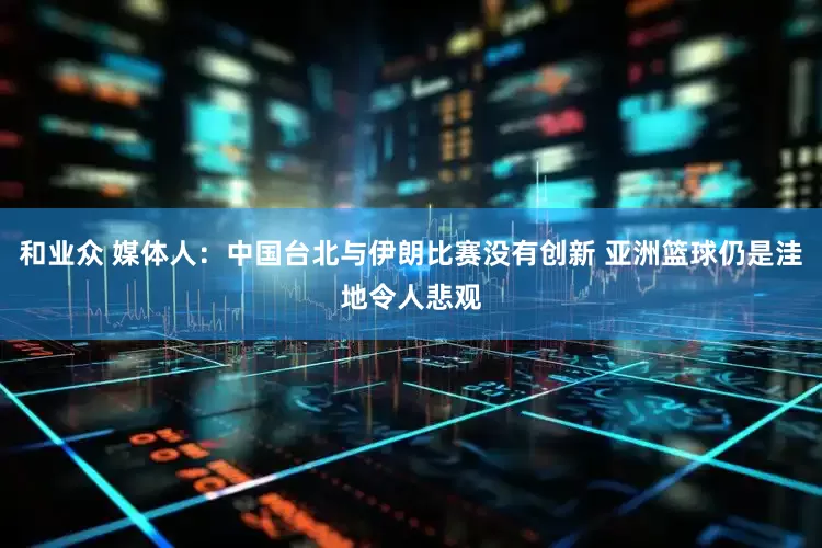 和业众 媒体人：中国台北与伊朗比赛没有创新 亚洲篮球仍是洼地令人悲观
