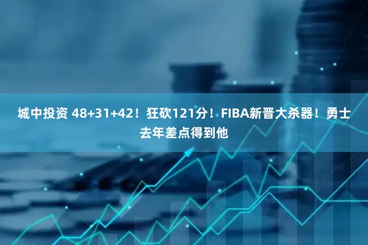 城中投资 48+31+42！狂砍121分！FIBA新晋大杀器！勇士去年差点得到他