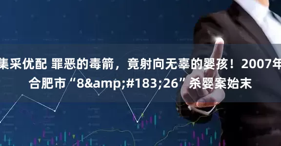 集采优配 罪恶的毒箭，竟射向无辜的婴孩！2007年合肥市“8&#183;26”杀婴案始末