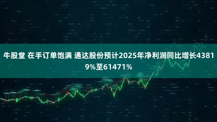 牛股堂 在手订单饱满 通达股份预计2025年净利润同比增长43819%至61471%
