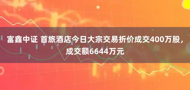 富鑫中证 首旅酒店今日大宗交易折价成交400万股，成交额6644万元