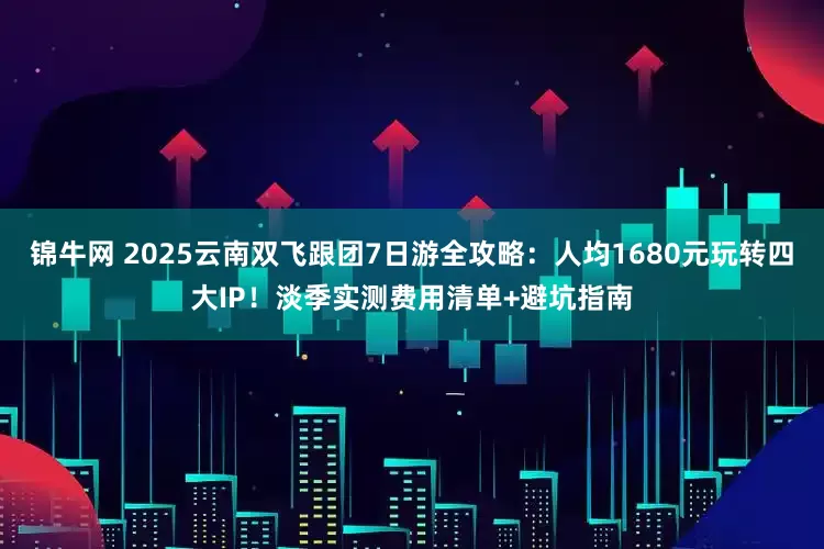 锦牛网 2025云南双飞跟团7日游全攻略：人均1680元玩转四大IP！淡季实测费用清单+避坑指南