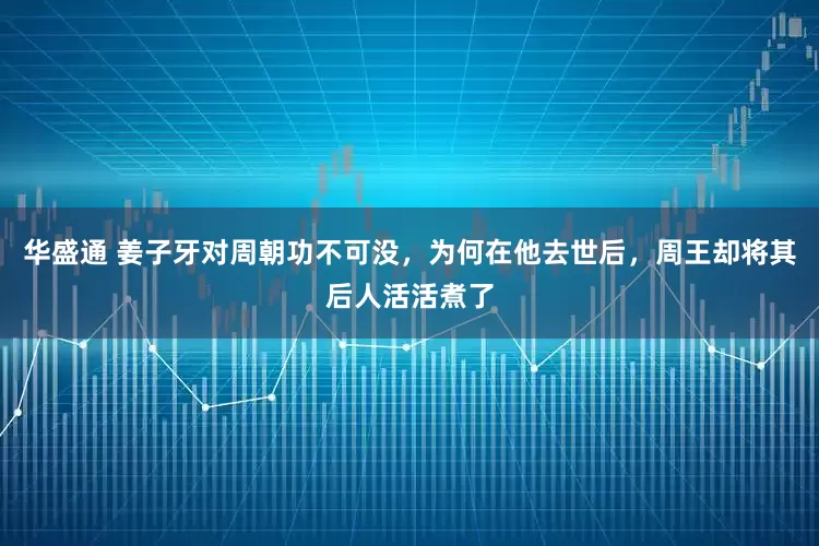 华盛通 姜子牙对周朝功不可没，为何在他去世后，周王却将其后人活活煮了