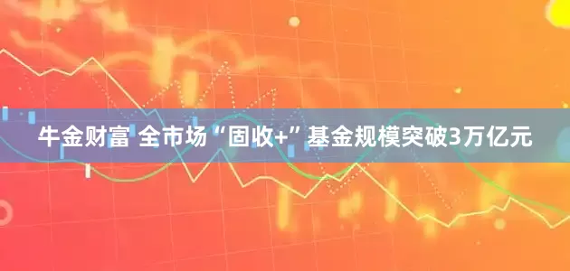 牛金财富 全市场“固收+”基金规模突破3万亿元